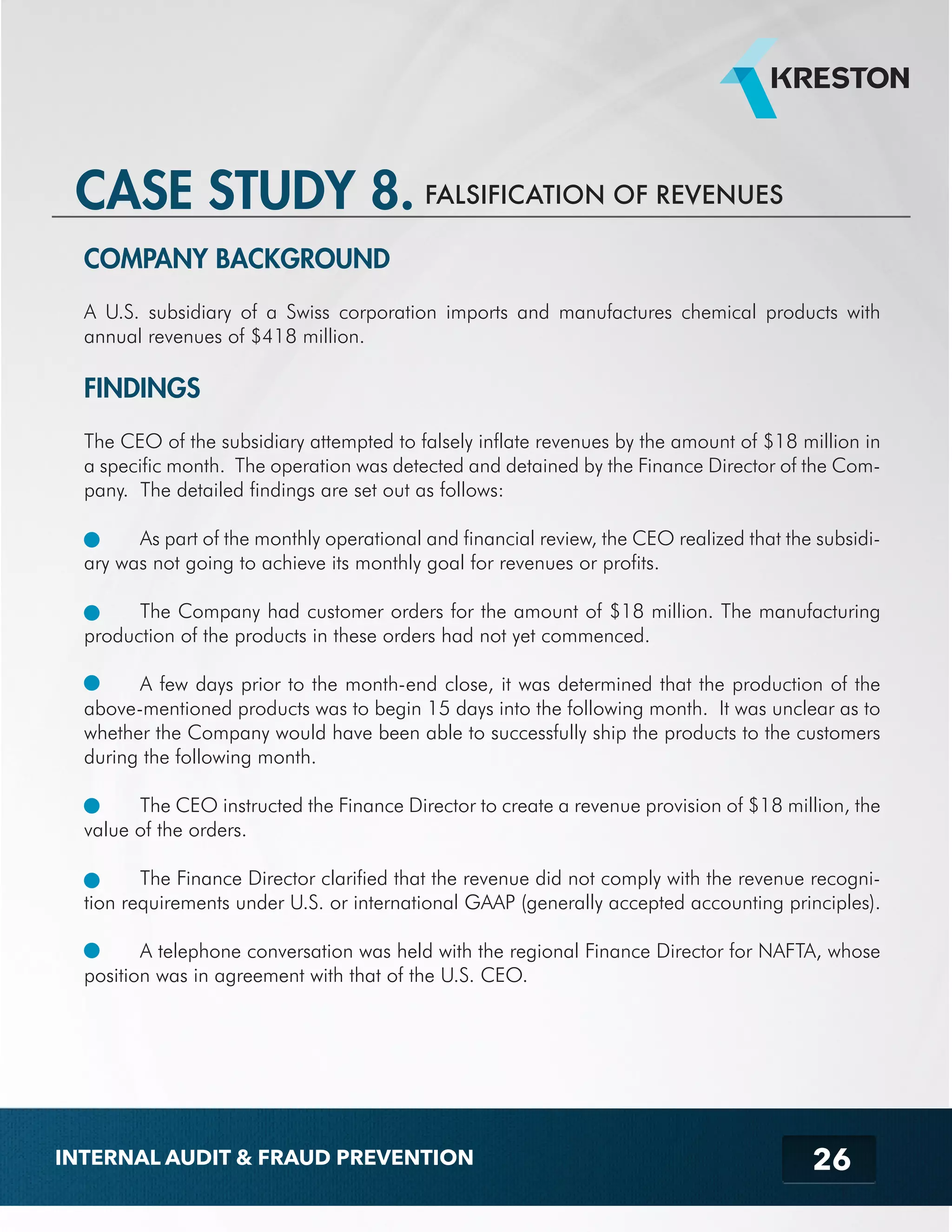 CASE STUDY 8. FALSIFICATION OF REVENUES 
COMPANY BACKGROUND 
A U.S. subsidiary of a Swiss corporation imports and manufactures chemical products with 
annual revenues of $418 million. 
FINDINGS 
The CEO of the subsidiary attempted to falsely inflate revenues by the amount of $18 million in 
a specific month. The operation was detected and detained by the Finance Director of the Com-pany. 
26 
The detailed findings are set out as follows: 
As part of the monthly operational and financial review, the CEO realized that the subsidi-ary 
was not going to achieve its monthly goal for revenues or profits. 
The Company had customer orders for the amount of $18 million. The manufacturing 
production of the products in these orders had not yet commenced. 
A few days prior to the month-end close, it was determined that the production of the 
above-mentioned products was to begin 15 days into the following month. It was unclear as to 
whether the Company would have been able to successfully ship the products to the customers 
during the following month. 
The CEO instructed the Finance Director to create a revenue provision of $18 million, the 
value of the orders. 
The Finance Director clarified that the revenue did not comply with the revenue recogni-tion 
requirements under U.S. or international GAAP (generally accepted accounting principles). 
A telephone conversation was held with the regional Finance Director for NAFTA, whose 
position was in agreement with that of the U.S. CEO. 
INTERNAL AUDIT & FRAUD PREVENTION 
 