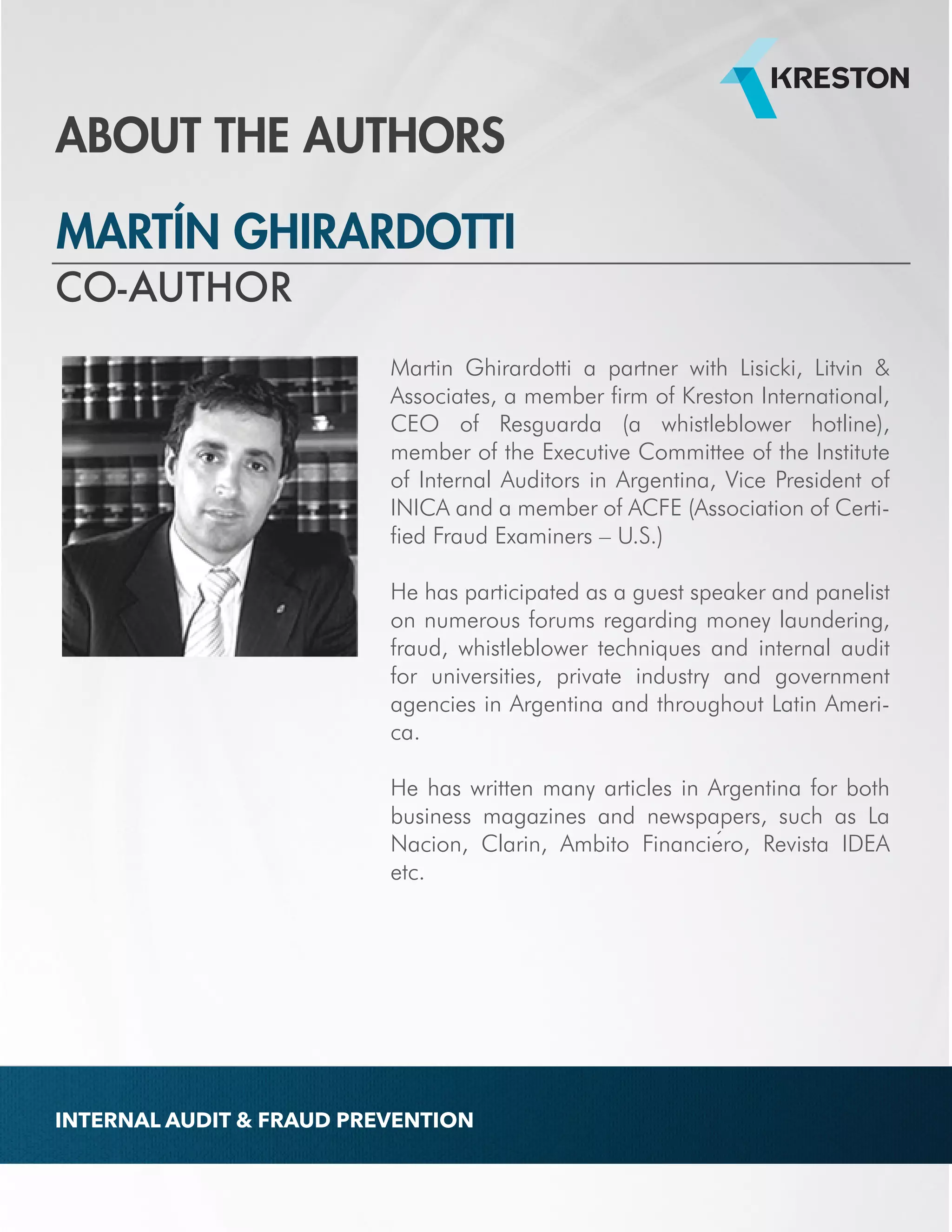 ABOUT THE AUTHORS 
MARTÍN GHIRARDOTTI 
Martin Ghirardotti a partner with Lisicki, Litvin & 
Associates, a member firm of Kreston International, 
CEO of Resguarda (a whistleblower hotline), 
member of the Executive Committee of the Institute 
of Internal Auditors in Argentina, Vice President of 
INICA and a member of ACFE (Association of Certi-fied 
Fraud Examiners – U.S.) 
He has participated as a guest speaker and panelist 
on numerous forums regarding money laundering, 
fraud, whistleblower techniques and internal audit 
for universities, private industry and government 
agencies in Argentina and throughout Latin Ameri-ca. 
He has written many articles in Argentina for both 
business magazines and newspapers, such as La 
Nacion, Clarin, Ambito Financiero, Revista IDEA 
etc. 
CO-AUTHOR 
INTERNAL AUDIT & FRAUD PREVENTION 
 