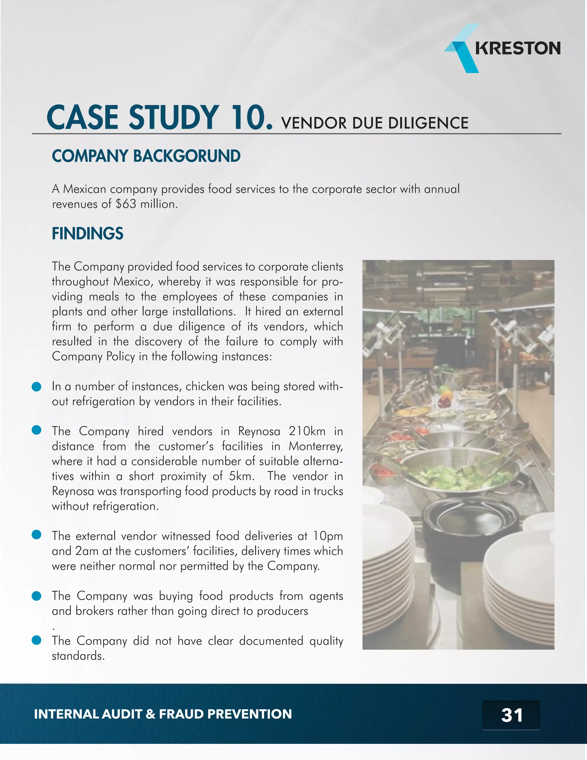 31 
CASE STUDY 10. VENDOR DUE DILIGENCE 
COMPANY BACKGORUND 
A Mexican company provides food services to the corporate sector with annual 
revenues of $63 million. 
FINDINGS 
The Company provided food services to corporate clients 
throughout Mexico, whereby it was responsible for pro-viding 
meals to the employees of these companies in 
plants and other large installations. It hired an external 
firm to perform a due diligence of its vendors, which 
resulted in the discovery of the failure to comply with 
Company Policy in the following instances: 
In a number of instances, chicken was being stored with-out 
refrigeration by vendors in their facilities. 
The Company hired vendors in Reynosa 210km in 
distance from the customer’s facilities in Monterrey, 
where it had a considerable number of suitable alterna-tives 
within a short proximity of 5km. The vendor in 
Reynosa was transporting food products by road in trucks 
without refrigeration. 
The external vendor witnessed food deliveries at 10pm 
and 2am at the customers’ facilities, delivery times which 
were neither normal nor permitted by the Company. 
The Company was buying food products from agents 
and brokers rather than going direct to producers 
. 
The Company did not have clear documented quality 
standards. 
INTERNAL AUDIT & FRAUD PREVENTION 
 