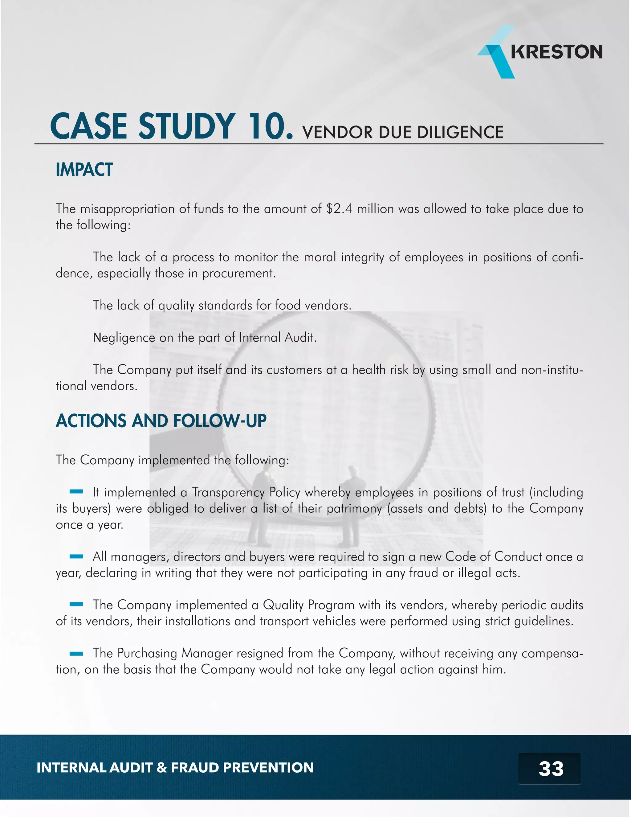 33 
CASE STUDY 10. VENDOR DUE DILIGENCE 
IMPACT 
The misappropriation of funds to the amount of $2.4 million was allowed to take place due to 
the following: 
The lack of a process to monitor the moral integrity of employees in positions of confi-dence, 
especially those in procurement. 
The lack of quality standards for food vendors. 
Negligence on the part of Internal Audit. 
The Company put itself and its customers at a health risk by using small and non-institu-tional 
vendors. 
ACTIONS AND FOLLOW-UP 
The Company implemented the following: 
It implemented a Transparency Policy whereby employees in positions of trust (including 
its buyers) were obliged to deliver a list of their patrimony (assets and debts) to the Company 
once a year. 
All managers, directors and buyers were required to sign a new Code of Conduct once a 
year, declaring in writing that they were not participating in any fraud or illegal acts. 
The Company implemented a Quality Program with its vendors, whereby periodic audits 
of its vendors, their installations and transport vehicles were performed using strict guidelines. 
The Purchasing Manager resigned from the Company, without receiving any compensa-tion, 
on the basis that the Company would not take any legal action against him. 
INTERNAL AUDIT & FRAUD PREVENTION 
 