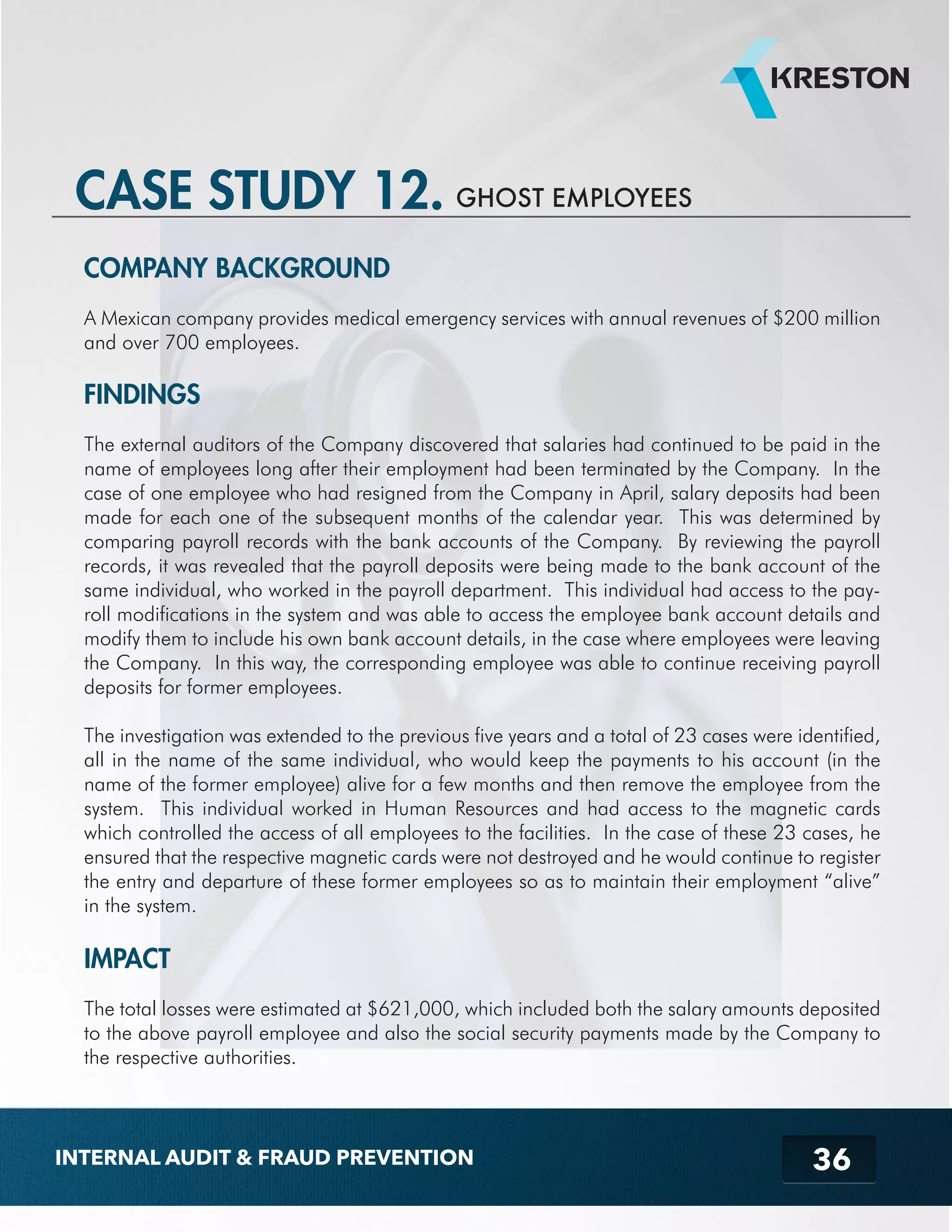 CASE STUDY 12. GHOST EMPLOYEES 
COMPANY BACKGROUND 
A Mexican company provides medical emergency services with annual revenues of $200 million 
and over 700 employees. 
FINDINGS 
The external auditors of the Company discovered that salaries had continued to be paid in the 
name of employees long after their employment had been terminated by the Company. In the 
case of one employee who had resigned from the Company in April, salary deposits had been 
made for each one of the subsequent months of the calendar year. This was determined by 
comparing payroll records with the bank accounts of the Company. By reviewing the payroll 
records, it was revealed that the payroll deposits were being made to the bank account of the 
same individual, who worked in the payroll department. This individual had access to the pay-roll 
modifications in the system and was able to access the employee bank account details and 
modify them to include his own bank account details, in the case where employees were leaving 
the Company. In this way, the corresponding employee was able to continue receiving payroll 
deposits for former employees. 
The investigation was extended to the previous five years and a total of 23 cases were identified, 
all in the name of the same individual, who would keep the payments to his account (in the 
name of the former employee) alive for a few months and then remove the employee from the 
system. This individual worked in Human Resources and had access to the magnetic cards 
which controlled the access of all employees to the facilities. In the case of these 23 cases, he 
ensured that the respective magnetic cards were not destroyed and he would continue to register 
the entry and departure of these former employees so as to maintain their employment “alive” 
in the system. 
IMPACT 
The total losses were estimated at $621,000, which included both the salary amounts deposited 
to the above payroll employee and also the social security payments made by the Company to 
the respective authorities. 
36 
INTERNAL AUDIT & FRAUD PREVENTION 
 