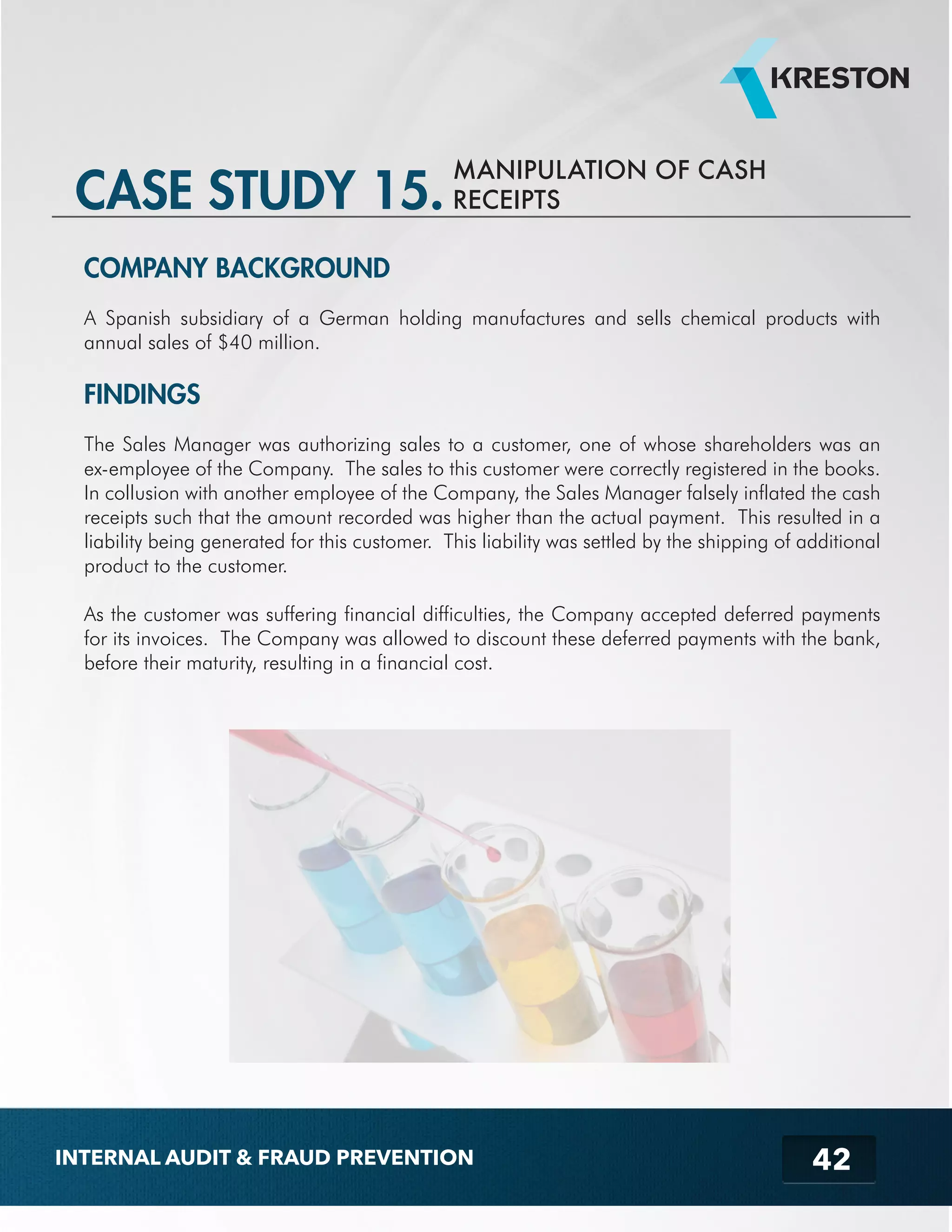 MANIPULATION OF CASH 
CASE STUDY 15. RECEIPTS 
COMPANY BACKGROUND 
A Spanish subsidiary of a German holding manufactures and sells chemical products with 
annual sales of $40 million. 
FINDINGS 
The Sales Manager was authorizing sales to a customer, one of whose shareholders was an 
ex-employee of the Company. The sales to this customer were correctly registered in the books. 
In collusion with another employee of the Company, the Sales Manager falsely inflated the cash 
receipts such that the amount recorded was higher than the actual payment. This resulted in a 
liability being generated for this customer. This liability was settled by the shipping of additional 
product to the customer. 
As the customer was suffering financial difficulties, the Company accepted deferred payments 
for its invoices. The Company was allowed to discount these deferred payments with the bank, 
before their maturity, resulting in a financial cost. 
42 
INTERNAL AUDIT & FRAUD PREVENTION 
 