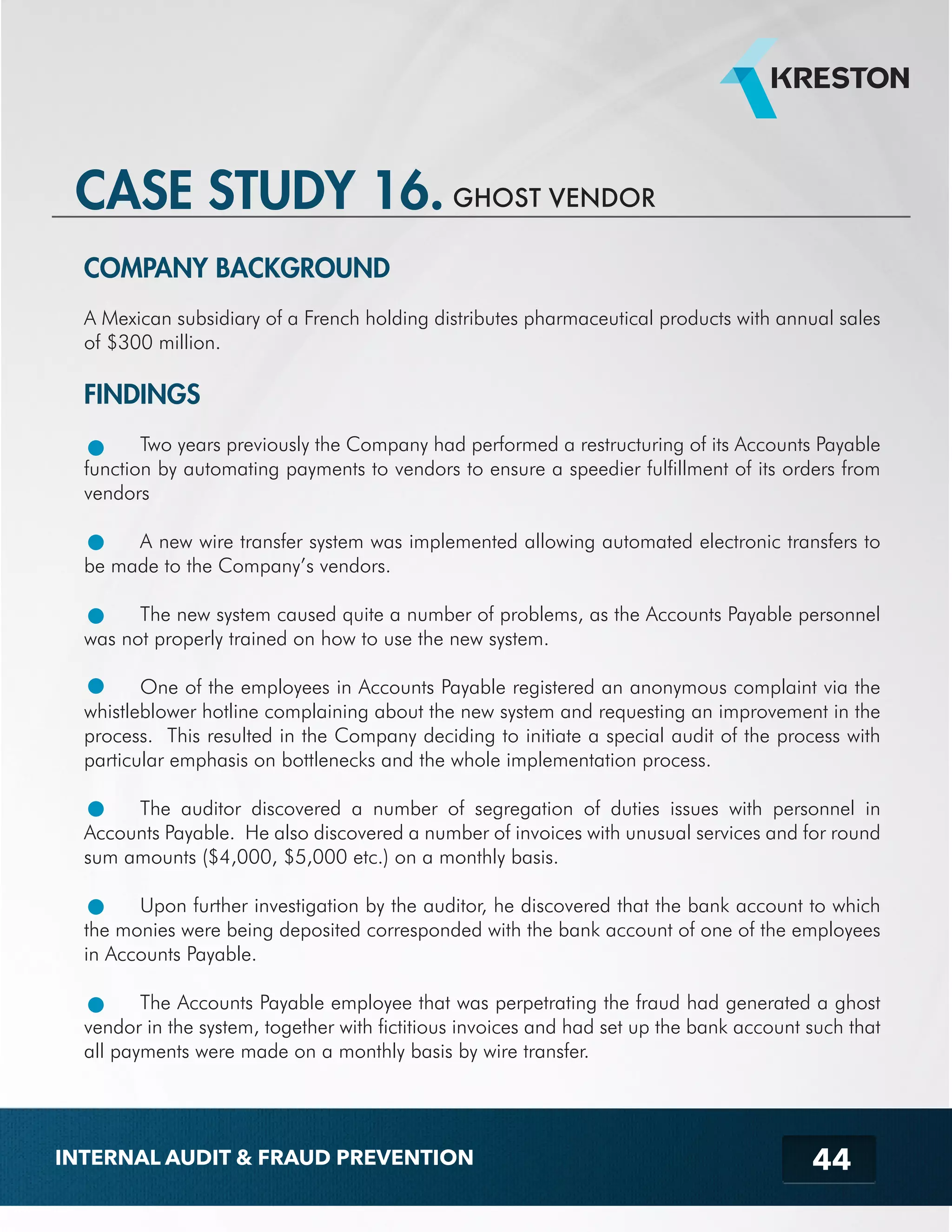 CASE STUDY 16. GHOST VENDOR 
COMPANY BACKGROUND 
A Mexican subsidiary of a French holding distributes pharmaceutical products with annual sales 
of $300 million. 
FINDINGS 
Two years previously the Company had performed a restructuring of its Accounts Payable 
function by automating payments to vendors to ensure a speedier fulfillment of its orders from 
vendors 
A new wire transfer system was implemented allowing automated electronic transfers to 
44 
be made to the Company’s vendors. 
The new system caused quite a number of problems, as the Accounts Payable personnel 
was not properly trained on how to use the new system. 
One of the employees in Accounts Payable registered an anonymous complaint via the 
whistleblower hotline complaining about the new system and requesting an improvement in the 
process. This resulted in the Company deciding to initiate a special audit of the process with 
particular emphasis on bottlenecks and the whole implementation process. 
The auditor discovered a number of segregation of duties issues with personnel in 
Accounts Payable. He also discovered a number of invoices with unusual services and for round 
sum amounts ($4,000, $5,000 etc.) on a monthly basis. 
Upon further investigation by the auditor, he discovered that the bank account to which 
the monies were being deposited corresponded with the bank account of one of the employees 
in Accounts Payable. 
The Accounts Payable employee that was perpetrating the fraud had generated a ghost 
vendor in the system, together with fictitious invoices and had set up the bank account such that 
all payments were made on a monthly basis by wire transfer. 
INTERNAL AUDIT & FRAUD PREVENTION 
 