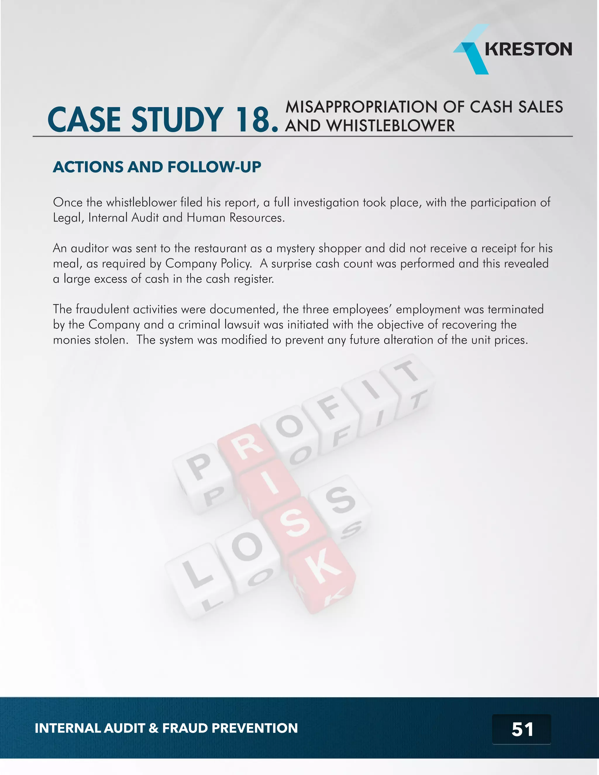 MISAPPROPRIATION OF CASH SALES 
51 
CASE STUDY 18. AND WHISTLEBLOWER 
ACTIONS AND FOLLOW-UP 
Once the whistleblower filed his report, a full investigation took place, with the participation of 
Legal, Internal Audit and Human Resources. 
An auditor was sent to the restaurant as a mystery shopper and did not receive a receipt for his 
meal, as required by Company Policy. A surprise cash count was performed and this revealed 
a large excess of cash in the cash register. 
The fraudulent activities were documented, the three employees’ employment was terminated 
by the Company and a criminal lawsuit was initiated with the objective of recovering the 
monies stolen. The system was modified to prevent any future alteration of the unit prices. 
INTERNAL AUDIT & FRAUD PREVENTION 
 