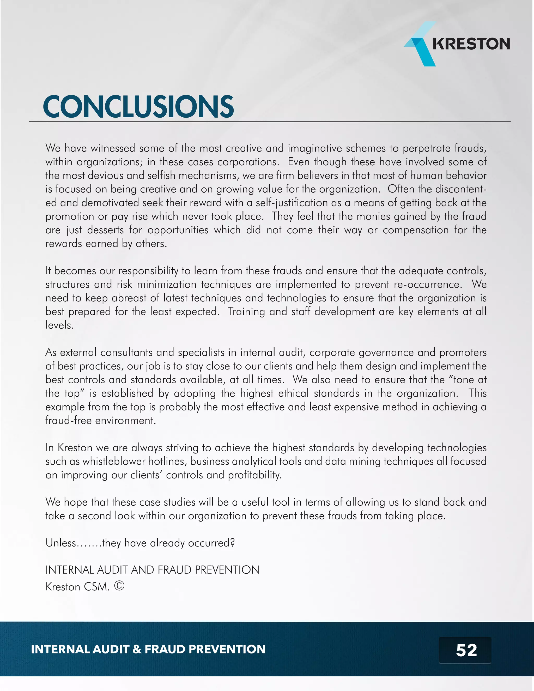 CONCLUSIONS 
We have witnessed some of the most creative and imaginative schemes to perpetrate frauds, 
within organizations; in these cases corporations. Even though these have involved some of 
the most devious and selfish mechanisms, we are firm believers in that most of human behavior 
is focused on being creative and on growing value for the organization. Often the discontent-ed 
and demotivated seek their reward with a self-justification as a means of getting back at the 
promotion or pay rise which never took place. They feel that the monies gained by the fraud 
are just desserts for opportunities which did not come their way or compensation for the 
rewards earned by others. 
It becomes our responsibility to learn from these frauds and ensure that the adequate controls, 
structures and risk minimization techniques are implemented to prevent re-occurrence. We 
need to keep abreast of latest techniques and technologies to ensure that the organization is 
best prepared for the least expected. Training and staff development are key elements at all 
levels. 
As external consultants and specialists in internal audit, corporate governance and promoters 
of best practices, our job is to stay close to our clients and help them design and implement the 
best controls and standards available, at all times. We also need to ensure that the “tone at 
the top” is established by adopting the highest ethical standards in the organization. This 
example from the top is probably the most effective and least expensive method in achieving a 
fraud-free environment. 
In Kreston we are always striving to achieve the highest standards by developing technologies 
such as whistleblower hotlines, business analytical tools and data mining techniques all focused 
on improving our clients’ controls and profitability. 
We hope that these case studies will be a useful tool in terms of allowing us to stand back and 
take a second look within our organization to prevent these frauds from taking place. 
52 
Unless…….they have already occurred? 
INTERNAL AUDIT AND FRAUD PREVENTION 
Kreston CSM. © 
INTERNAL AUDIT & FRAUD PREVENTION 
 