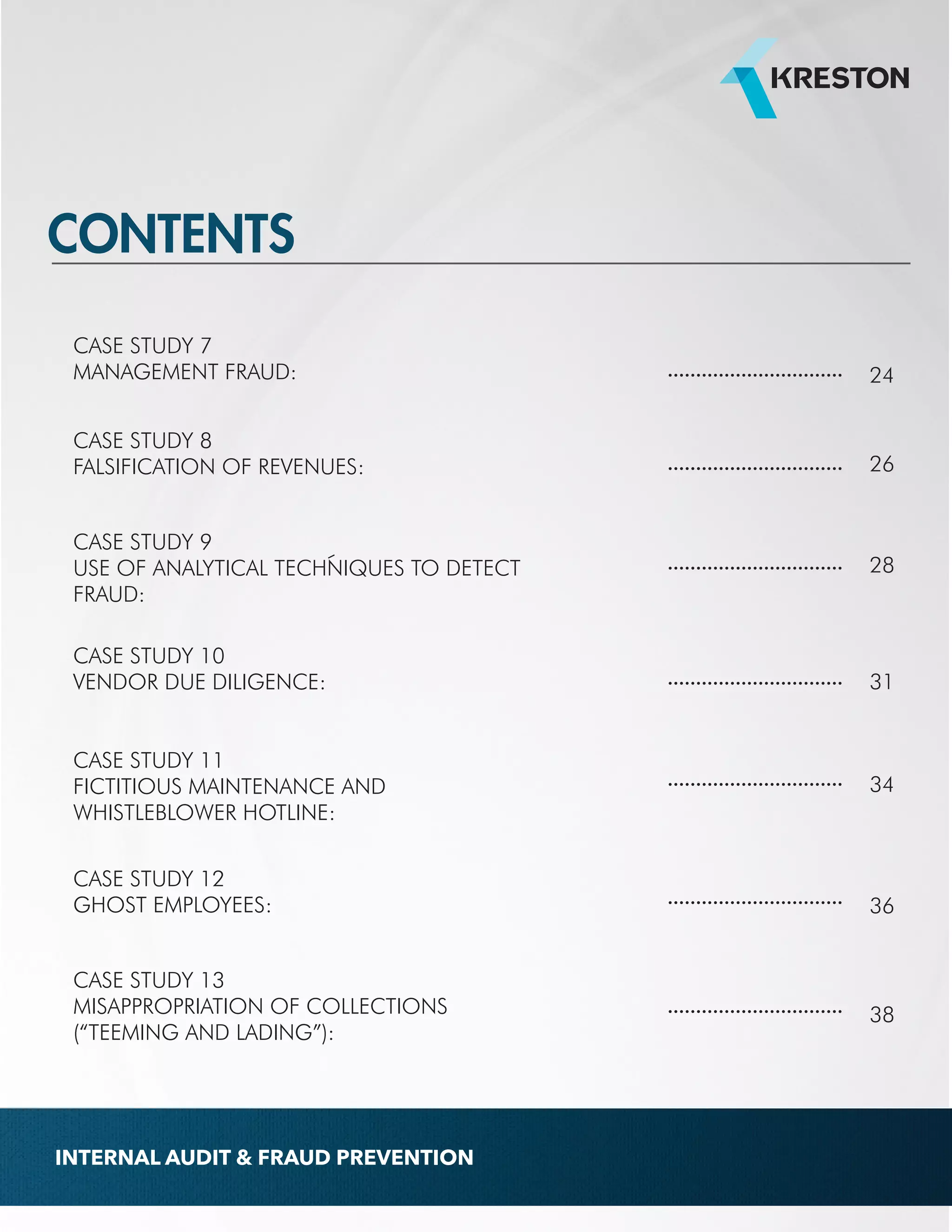 CASE STUDY 7 
MANAGEMENT FRAUD: ............................... 24 
CASE STUDY 8 
FALSIFICATION OF REVENUES: 
CASE STUDY 9 
USE OF ANALYTICAL TECHNIQUES TO DETECT 
FRAUD: 
CASE STUDY 10 
VENDOR DUE DILIGENCE: 
CASE STUDY 11 
FICTITIOUS MAINTENANCE AND 
WHISTLEBLOWER HOTLINE: 
CASE STUDY 12 
GHOST EMPLOYEES: 
CASE STUDY 13 
MISAPPROPRIATION OF COLLECTIONS 
(“TEEMING AND LADING”): 
............................... 
............................... 
............................... 
............................... 
............................... 
............................... 
26 
28 
31 
34 
36 
38 
CONTENTS 
INTERNAL AUDIT & FRAUD PREVENTION 
 