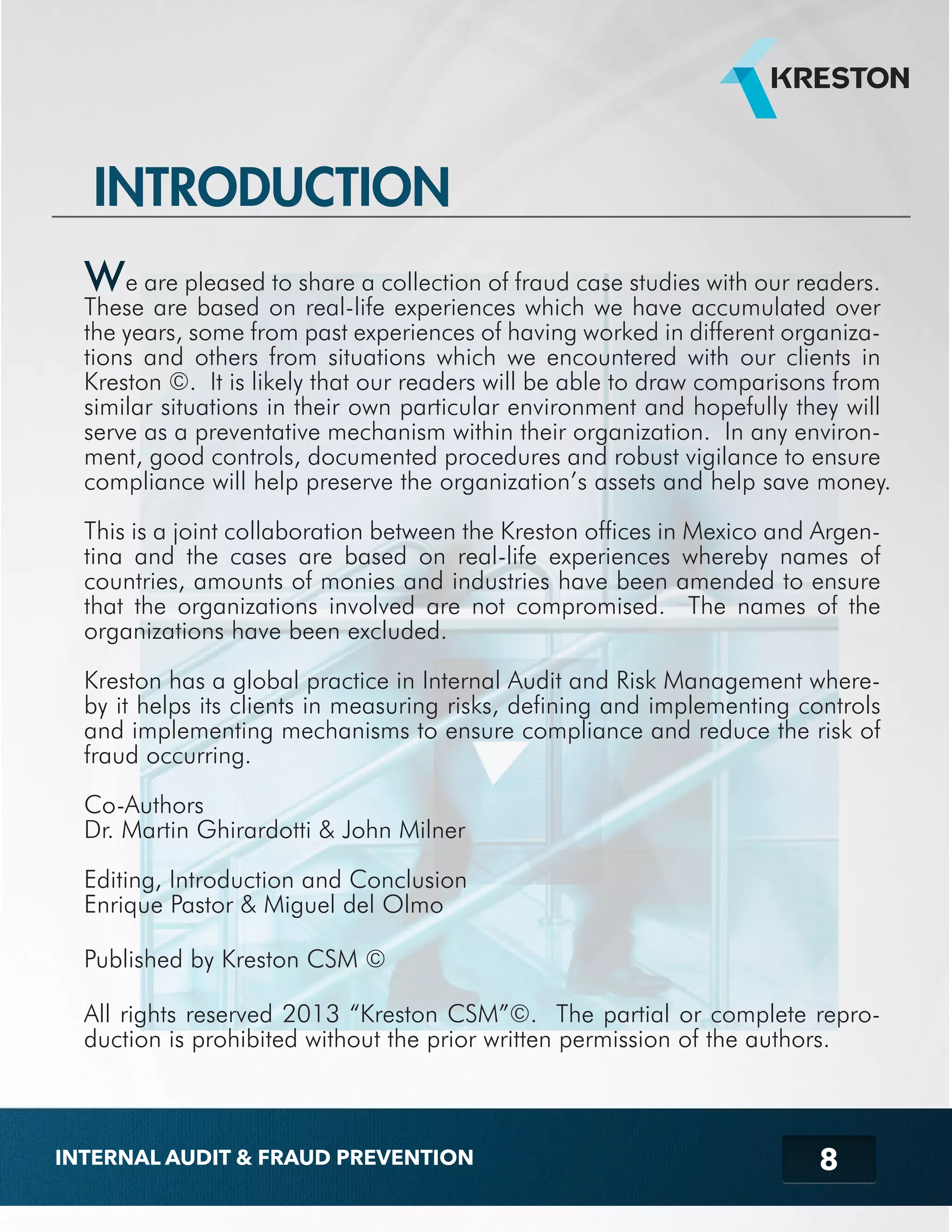INTRODUCTION 
We are pleased to share a collection of fraud case studies with our readers. 
These are based on real-life experiences which we have accumulated over 
the years, some from past experiences of having worked in different organiza-tions 
and others from situations which we encountered with our clients in 
Kreston ©. It is likely that our readers will be able to draw comparisons from 
similar situations in their own particular environment and hopefully they will 
serve as a preventative mechanism within their organization. In any environ-ment, 
good controls, documented procedures and robust vigilance to ensure 
compliance will help preserve the organization’s assets and help save money. 
This is a joint collaboration between the Kreston offices in Mexico and Argen-tina 
and the cases are based on real-life experiences whereby names of 
countries, amounts of monies and industries have been amended to ensure 
that the organizations involved are not compromised. The names of the 
organizations have been excluded. 
Kreston has a global practice in Internal Audit and Risk Management where-by 
it helps its clients in measuring risks, defining and implementing controls 
and implementing mechanisms to ensure compliance and reduce the risk of 
fraud occurring. 
Co-Authors 
Dr. Martin Ghirardotti & John Milner 
Editing, Introduction and Conclusion 
Enrique Pastor & Miguel del Olmo 
Published by Kreston CSM © 
All rights reserved 2013 “Kreston CSM”©. The partial or complete repro-duction 
is prohibited without the prior written permission of the authors. 
8 
INTERNAL AUDIT & FRAUD PREVENTION 
 