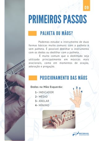 Dedos na Mão Esquerda:
1- INDICADOR
2- MÉDIO
3- ANELAR
4- MÍNIMO
1
2 3
4
POSICIONAMENTO DAS MÃOS
Podemos estudar o instrumento de duas
formas básicas muito comuns: com a palheta e
sem palheta. É possível dedilhar o instrumento
com os dedos ou dedilhar com a palheta.
É muito comum que o dedilhado seja
utilizado principalmente em músicas mais
oracionais, como em momentos de oração,
adoração e pregação.
PRIMEIROS PASSOS
09
PALHETA OU MÃOS?
 