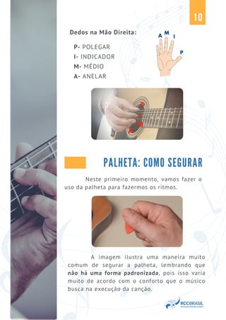 PALHETA: COMO SEGURAR
A
M
I
P
10
Neste primeiro momento, vamos fazer o
uso da palheta para fazermos os ritmos.
A imagem ilustra uma maneira muito
comum de segurar a palheta, lembrando que
não há uma forma padronizada, pois isso varia
muito de acordo com o conforto que o músico
busca na execução da canção.
Dedos na Mão Direita:
P- POLEGAR
I- INDICADOR
M- MÉDIO
A- ANELAR
 