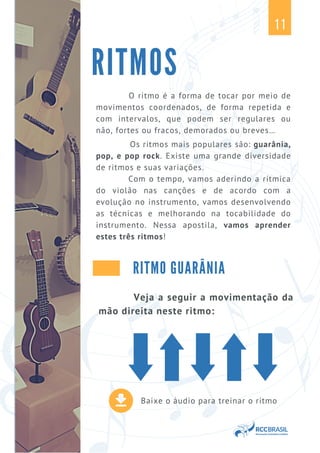 Baixe o áudio para treinar o ritmo
O ritmo é a forma de tocar por meio de
movimentos coordenados, de forma repetida e
com intervalos, que podem ser regulares ou
não, fortes ou fracos, demorados ou breves…
Os ritmos mais populares são: guarânia,
pop, e pop rock. Existe uma grande diversidade
de ritmos e suas variações.
Com o tempo, vamos aderindo a rítmica
do violão nas canções e de acordo com a
evolução no instrumento, vamos desenvolvendo
as técnicas e melhorando na tocabilidade do
instrumento. Nessa apostila, vamos aprender
estes três ritmos!
RITMOS
11
RITMO GUARÂNIA
Veja a seguir a movimentação da
mão direita neste ritmo:
 