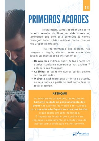 ATENÇÃO!
Ao montarmos os acordes, temos que ter
bastante cuidado no posicionamento dos
dedos nas casinhas do violão e ter cuidado
para que eles não fiquem em cima dos trastes,
o que soaria um som indesejado.
É importante lembrar que a prática em
reproduzir corretamente os acordes vem de
acordo com a dedicação no instrumento.
Nessa etapa, vamos abordar uma série
de oito acordes divididos em dois exercícios,
lembrando que com este conteúdo já vamos
conseguir tocar várias músicas muito comuns
nos Grupos de Orações.
PRIMEIROSACORDES
13
Os números indicam quais dedos devem ser
usados (conforme numeramos nas páginas 7
e 8) para sua formação;
As linhas as casas em que as cordas devem
ser pressionadas;
O círculo azul representa a tônica do acorde,
ou seja, indica a partir de qual corda deve se
tocar o acorde.
Na representação dos acordes, nas
imagens a seguir, demonstramos como eles
devem ser montados no instrumento:
 