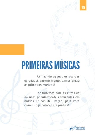 19
PRIMEIRASMÚSICAS
Utilizando apenas os acordes
estudados anteriormente, vamos então
às primeiras músicas!
Seguiremos com as cifras de
músicas popularmente conhecidas em
nossos Grupos de Oração, para você
ensaiar e já colocar em prática!
 