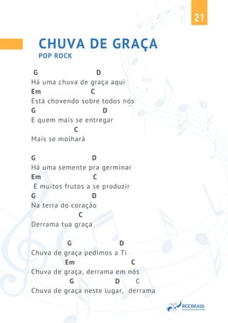 21
CHUVA DE GRAÇA
G D
Há uma chuva de graça aqui
Em C
Está chovendo sobre todos nós
G D
E quem mais se entregar
C
Mais se molhará
G D
Há uma semente pra germinar
Em C
E muitos frutos a se produzir
G D
Na terra do coração
C
Derrama tua graça
G D
Chuva de graça pedimos a Ti
Em C
Chuva de graça, derrama em nós
G D C
Chuva de graça neste lugar, derrama
POP ROCK
 