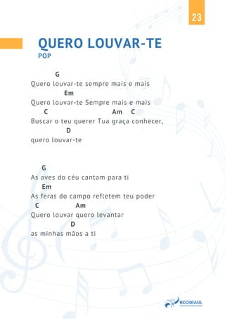 23
QUERO LOUVAR-TE
G
Quero louvar-te sempre mais e mais
Em
Quero louvar-te Sempre mais e mais
C Am C
Buscar o teu querer Tua graça conhecer,
D
quero louvar-te
G
As aves do céu cantam para ti
Em
As feras do campo refletem teu poder
C Am
Quero louvar quero levantar
D
as minhas mãos a ti
POP
 