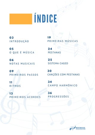 0 3
I N T R O D U Ç Ã O
0 5
O Q U E É M Ú S I C A
0 6
N O T A S M U S I C A I S
ÍNDICE
0 9
P R I M E I R O S P A S S O S
1 1
R I T M O S
1 3
P R I M E I R O S A C O R D E S
1 9
P R I M E I R A S M Ú S I C A S
2 4
PESTANAS
2 5
SISTEMA CAGED
3 0
CANÇÕES COM PESTANAS
3 4
C A M P O H A R M Ô N I C O
3 6
P R O G R E S S Õ E S
 