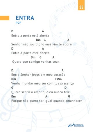 32
ENTRA
D A
Entra a porta está aberta
Bm G A
Senhor não sou digno mas vim te adorar
D A
Entra A porta está aberta
Bm G A
Quero que comigo venhas cear
D A
Entra Senhor Jesus em meu coração
Bm F#m
Venha inundar meu ser com tua presença
G D
Quero sentir o amor que eu nunca tive
Em A G
Porque não quero ser igual quando amanhecer
POP
 