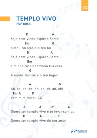 33
TEMPLO VIVO
D A
Seja bem-vindo Espírito Santo
Bm G
o meu coração é o teu lar
D A
Seja bem-vindo Espírito Santo
Bm
a minha casa é também tua casa
G
A minha família é o teu lugar!
A G
Ah, ah, ah, ah! Ah, ah, ah, ah, ah!
Em A D
Vem mim morar 2X
D A Bm G
Quero ser templo vivo e te levar comigo
D A G
Quero ser templo vivo do teu amor
POP ROCK
 