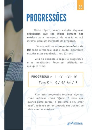 Neste tópico, vamos estudar algumas
sequências que são muito comuns nas
músicas para momentos de oração e, até
mesmo, para um momento de pregação.
Vamos utilizar o campo harmônico de
DÓ como referência, mas é muito importante
estudar estas sequências nos 12 tons.
Veja no exemplo a seguir a progressão
e as tonalidades. Pode ser utilizada em
qualquer ritmo.
PROGRESSÕES
36
PROGRESÃO >
Tom: C >
I -V - VI- IV
C / G/ Am / F
Com esta progressão tocamos algumas
como músicas como “Quem é essa que
avança como aurora” e “Derrama o seu amor
aqui”, podendo ser encontrada em trechos de
várias outras músicas.
 