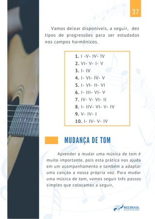 37
1. I -V- IV- IV
2. VI- V- I- V
3. I- IV
4. I- VI- IV- V
5. I- VI- II- VI
6. I- III- VI- V
7. IV- V- VI- II
8. I- IIV- VI- V- IV
9. V- IV- I
10. I- IV- V- IV
Vamos deixar disponíveis, a seguir, dez
tipos de progressões para ser estudadas
nos campos harmônicos.
MUDANÇA DE TOM
Aprender a mudar uma música de tom é
muito importante, pois esta prática nos ajuda
em um acompanhamento e também a adaptar
uma canção a nossa própria voz. Para mudar
uma música de tom, vamos seguir três passos
simples que colocamos a seguir,
 