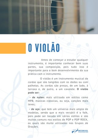 Antes de começar a estudar qualquer
instrumento, é importante conhecer bem suas
partes, sua composição, pois tudo isso é
importante para o bom desenvolvimento da sua
prática com o instrumento.
O violão é um instrumento musical de
cordas que são tangidas com os dedos ou com
palhetas. As cordas são presas, de um lado, à
tarraxa e, de outro, a um cavalete. O violão
pode ser:
- de nylon: mais utilizado em estilos como
MPB, músicas clássicas, ou seja, canções mais
leves;
- de aço: que tem um universo mais amplo de
modelos, sendo que o mais versátil é o folk,
pois pode ser tocado em vários estilos e são
muitos comuns nos estilos de POP e POP ROCK,
os quais são muito utilizados nos Grupos de
Orações.
O VIOLÃO
 