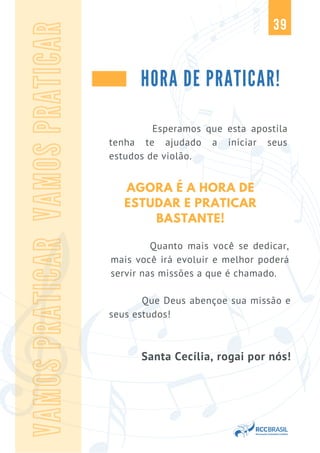 39
HORA DE PRATICAR!
VAMOS
PRATICAR
VAMOS
PRATICAR
Esperamos que esta apostila
tenha te ajudado a iniciar seus
estudos de violão.
Que Deus abençoe sua missão e
seus estudos!
Santa Cecília, rogai por nós!
AGORA É A HORA DE
ESTUDAR E PRATICAR
BASTANTE!
Quanto mais você se dedicar,
mais você irá evoluir e melhor poderá
servir nas missões a que é chamado.
 
