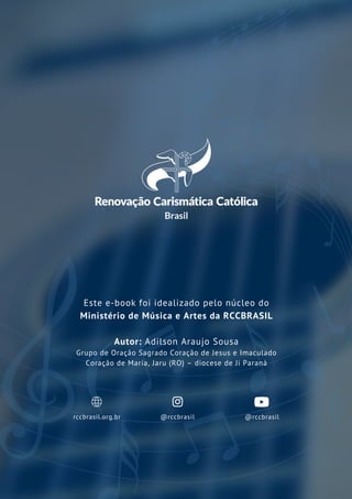 rccbrasil.org.br
Este e-book foi idealizado pelo núcleo do
Ministério de Música e Artes da RCCBRASIL
Autor: Adilson Araujo Sousa
Grupo de Oração Sagrado Coração de Jesus e Imaculado
Coração de Maria, Jaru (RO) – diocese de Ji Paraná
@rccbrasil @rccbrasil
 