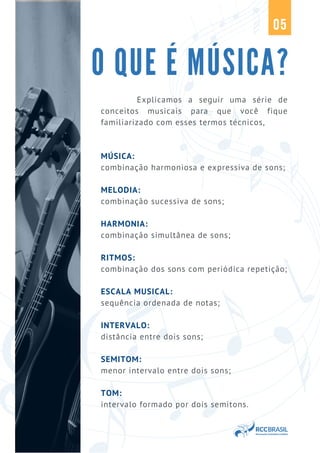O QUE É MÚSICA?
05
Explicamos a seguir uma série de
conceitos musicais para que você fique
familiarizado com esses termos técnicos,
MÚSICA:
combinação harmoniosa e expressiva de sons;
MELODIA:
combinação sucessiva de sons;
HARMONIA:
combinação simultânea de sons;
RITMOS:
combinação dos sons com periódica repetição;
ESCALA MUSICAL:
sequência ordenada de notas;
INTERVALO:
distância entre dois sons;
SEMITOM:
menor intervalo entre dois sons;
TOM:
intervalo formado por dois semitons.
 