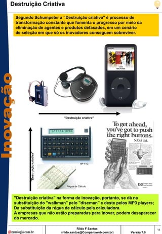 Destruição Criativa

 Segundo Schumpeter a “Destruição criativa" é processo de
 transformação constante que fomenta o progresso por meio da
 eliminação de agentes e produtos defasados, em um cenário
 de seleção em que só os inovadores conseguem sobreviver.




                                  "Destruição criativa"
         "Destruição criativa"




                                              HP 11C




                                    Régua de Cálculo



 "Destruição criativa" na forma de inovação, portanto, se dá na
 substituição do "walkman" pelo "discman" e deste pelos MP3 players;
 Da substituição da régua de cálculo pela calculadora.
 A empresas que não estão preparadas para inovar, podem desaparecer
 do mercado.

                                            Rildo F Santos                       11
                                 (rildo.santos@Companyweb.com.br)   Versão 7.0
 