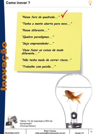 Como inovar ?



        “Pense fora do quadrado...”

        “Tenha a mente aberta para novo...”

        “Pense diferente...”

        “Quebre paradigmas...”

        “Seja empreendedor...”

        “Ouse fazer as coisas de modo
        diferente...”

        “Não tenha medo de correr riscos..”

        “Trabalhe com paixão...”




       ―Gênio: 1% de inspiração e 99% de
       transpiração‖
       (Thomas Edison)

                                 Rildo F Santos                       15
                      (rildo.santos@Companyweb.com.br)   Versão 7.0
 