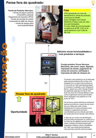 Pense fora do quadrado:

 Venda de Produtos /Serviços:                                     Fato
        - Venda de seguro pessoal                                 ATM representa um novo de
              - Empréstimo pessoal                                atendimento e venda de produtos
- Pagamento de impostos (IPVA)                                    e serviços ao cliente.
     - Venda de recarga de celular                                Outra vantagem dos Caixas
  - Impressão de talão de cheque                                  Eletrônico é baixo custo do valor
           -- venda de espaço para                                de suas transações.
                anúncio/publicidade                               O custo médio de uma transação
                                                                  na agência é de R$ 2,00, já no
                                                                  caixa eletrônico é por volta de
                                                                  R$ 0,50.




                                                           Adicione novas funcionalidades e
                                                           novos produtos e serviços



                                                               Função primária: Prover Serviços
                                                               Bancários, tais como: saque, depósito,
                                                               impressão de extrato, pagamento de
                                                               contas de consumo, solicitação e
                                                               impressão de talão de cheques etc


                                                                  O primeiro caixa eletrônico do foi fabricado
                                                                  pela empresa britânica De La Rue e foi
                                              Caixa
                                              ATM                 instalado (em um bairro de Londres) em
                                                                  27 de junho de 1967 pelo Barclays Bank.
                                                                  A invenção é creditada à John Shepherd-
                                                                  Barron, apesar de Luther George Simjian
                                                                  ter registrado patentes em Nova York,
                                                                  EUA nos anos 30 e Donald Wetzel e dois
           Pensar fora da quadrado                                outros engenheiros da Docutel também
                                                                  terem registrado uma patente em 4 de
                                                                  junho de 1973.

                                                                  Os primeiros caixas eletrônicos aceitavam
                                                                  apenas uma ficha ou cupom de uso único,
                                                                  que era retida pelo caixa. Essas
                                                                  trabalhavam em vários princípios como
                                                                  radiação e magnetismo de baixa
    Oportunidade                                                  coercitividade que era retirado pelo leitor
                                                                  de cartão para tornar fraudes mais difíceis.

                                                                  A idéia de um número de identificação
                                                                  pessoal (PIN) armazenado no cartão em si
                                                                  ao invés de ser digitado quando se queria
                                                                  retirar o dinheiro foi desenvolvido pelo
                                                                  engenheiro britânico James Goodfellow
                                                                  em 1965, que ainda possui patentes
                                                                  internacionais cobrindo esta tecnologia.


                                                 Rildo F Santos                                             17
                                      (rildo.santos@Companyweb.com.br)               Versão 7.0
 