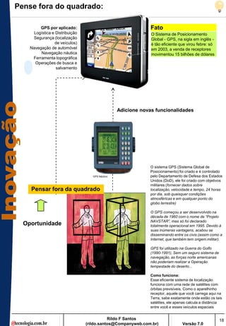Pense fora do quadrado:

         GPS por aplicado:                                    Fato
     Logística e Distribuição                                 O Sistema de Posicionamento
     Segurança (localização                                   Global - GPS, na sigla em inglês -
                de veículos)                                  é tão eficiente que virou febre: só
    Navegação de automóvel                                    em 2003, a venda de receptores
         Navegação náutica                                    movimentou 15 bilhões de dólares
     Ferramenta topográfica
      Operações de busca e
                 salvamento




                                                 Adicione novas funcionalidades




                                                              O sistema GPS (Sistema Global de
                                                              Posicionamento) foi criado e é controlado
                                   GPS Náutico                pelo Departamento de Defesa dos Estados
                                                              Unidos (DoD), ele foi criado com objetivos
                                                              militares (fornecer dados sobre
    Pensar fora da quadrado                                   localização, velocidade e tempo, 24 horas
                                                              por dia, sob quaisquer condições
                                                              atmosféricas e em qualquer ponto do
                                                              globo terrestre)

                                                              O GPS começou a ser desenvolvido na
                                                              década de 1960 com o nome de “Projeto
                                                              NAVSTAR”, mas só foi declarado
  Oportunidade                                                totalmente operacional em 1995. Devido à
                                                              suas inúmeras vantagens, acabou se
                                                              disseminando entre os civis (assim como a
                                                              Internet, que também tem origem militar).

                                                              GPS foi utilizado na Guerra do Golfo
                                                              (1990-1991), Sem um seguro sistema de
                                                              navegação, as forças norte americanas
                                                              não poderiam realizar a Operação
                                                              tempestade do deserto...

                                                              Como funciona:
                                                              Esse eficiente sistema de localização
                                                              funciona com uma rede de satélites com
                                                              órbitas previsíveis. Como o aparelhinho
                                                              receptor, aquele que você carrega aqui na
                                                              Terra, sabe exatamente onde estão os tais
                                                              satélites, ele apenas calcula a distância
                                                              entre você e esses veículos espaciais


                                           Rildo F Santos                                             18
                                (rildo.santos@Companyweb.com.br)                Versão 7.0
 