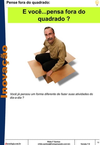 Pense fora do quadrado:

          E você...pensa fora do
               quadrado ?




 Você já pensou um forma diferente de fazer suas atividades do
 dia-a-dia ?




                                Rildo F Santos                       19
                     (rildo.santos@Companyweb.com.br)   Versão 7.0
 