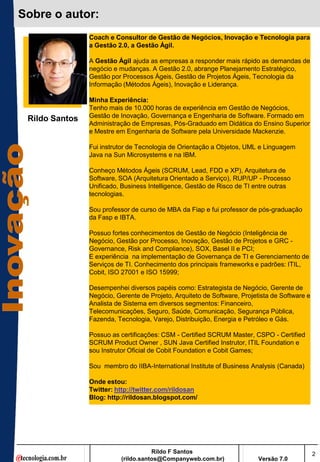 Sobre o autor:
                Coach e Consultor de Gestão de Negócios, Inovação e Tecnologia para
                a Gestão 2.0, a Gestão Ágil.

                A Gestão Ágil ajuda as empresas a responder mais rápido as demandas de
                negócio e mudanças. A Gestão 2.0, abrange Planejamento Estratégico,
                Gestão por Processos Ágeis, Gestão de Projetos Ágeis, Tecnologia da
                Informação (Métodos Ágeis), Inovação e Liderança.

                Minha Experiência:
                Tenho mais de 10.000 horas de experiência em Gestão de Negócios,
                Gestão de Inovação, Governança e Engenharia de Software. Formado em
 Rildo Santos
                Administração de Empresas, Pós-Graduado em Didática do Ensino Superior
                e Mestre em Engenharia de Software pela Universidade Mackenzie.

                Fui instrutor de Tecnologia de Orientação a Objetos, UML e Linguagem
                Java na Sun Microsystems e na IBM.

                Conheço Métodos Ágeis (SCRUM, Lead, FDD e XP), Arquitetura de
                Software, SOA (Arquitetura Orientado a Serviço), RUP/UP - Processo
                Unificado, Business Intelligence, Gestão de Risco de TI entre outras
                tecnologias.

                Sou professor de curso de MBA da Fiap e fui professor de pós-graduação
                da Fasp e IBTA.

                Possuo fortes conhecimentos de Gestão de Negócio (Inteligência de
                Negócio, Gestão por Processo, Inovação, Gestão de Projetos e GRC -
                Governance, Risk and Compliance), SOX, Basel II e PCI;
                E experiência na implementação de Governança de TI e Gerenciamento de
                Serviços de TI. Conhecimento dos principais frameworks e padrões: ITIL,
                Cobit, ISO 27001 e ISO 15999;

                Desempenhei diversos papéis como: Estrategista de Negócio, Gerente de
                Negócio, Gerente de Projeto, Arquiteto de Software, Projetista de Software e
                Analista de Sistema em diversos segmentos: Financeiro,
                Telecomunicações, Seguro, Saúde, Comunicação, Segurança Pública,
                Fazenda, Tecnologia, Varejo, Distribuição, Energia e Petróleo e Gás.

                Possuo as certificações: CSM - Certified SCRUM Master, CSPO - Certified
                SCRUM Product Owner , SUN Java Certified Instrutor, ITIL Foundation e
                sou Instrutor Oficial de Cobit Foundation e Cobit Games;

                Sou membro do IIBA-International Institute of Business Analysis (Canada)

                Onde estou:
                Twitter: http://twitter.com/rildosan
                Blog: http://rildosan.blogspot.com/




                                      Rildo F Santos                                           2
                           (rildo.santos@Companyweb.com.br)               Versão 7.0
 