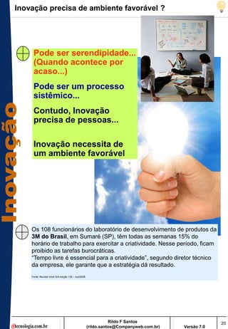 Inovação precisa de ambiente favorável ?




     Pode ser serendipidade...
     (Quando acontece por
     acaso...)
     Pode ser um processo
     sistêmico...
     Contudo, Inovação
     precisa de pessoas...

     Inovação necessita de
     um ambiente favorável




    Os 108 funcionários do laboratório de desenvolvimento de produtos da
    3M do Brasil, em Sumaré (SP), têm todas as semanas 15% do
    horário de trabalho para exercitar a criatividade. Nesse período, ficam
    proibido as tarefas burocráticas.
    ―Tempo livre é essencial para a criatividade‖, segundo diretor técnico
    da empresa, ele garante que a estratégia dá resultado.
    Fonte: Revista Você S/A edição 124 – out/2008




                                                               Rildo F Santos                       20
                                                    (rildo.santos@Companyweb.com.br)   Versão 7.0
 