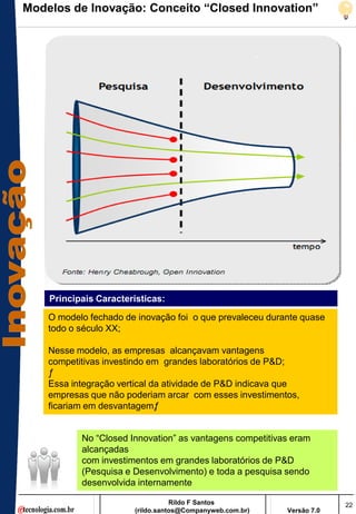 Modelos de Inovação: Conceito “Closed Innovation”




    Principais Características:

    O modelo fechado de inovação foi o que prevaleceu durante quase
    todo o século XX;

    Nesse modelo, as empresas alcançavam vantagens
    competitivas investindo em grandes laboratórios de P&D;
    ƒ
    Essa integração vertical da atividade de P&D indicava que
    empresas que não poderiam arcar com esses investimentos,
    ficariam em desvantagemƒ  .


           No ―Closed Innovation‖ as vantagens competitivas eram
           alcançadas
           com investimentos em grandes laboratórios de P&D
           (Pesquisa e Desenvolvimento) e toda a pesquisa sendo
           desenvolvida internamente

                                  Rildo F Santos                       22
                       (rildo.santos@Companyweb.com.br)   Versão 7.0
 