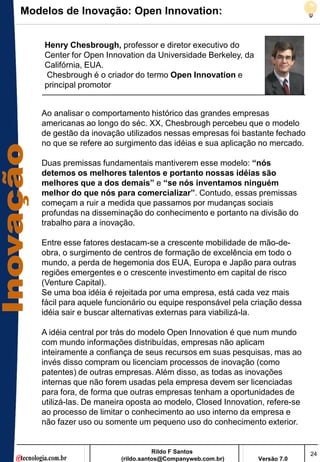 Modelos de Inovação: Open Innovation:


    Henry Chesbrough, professor e diretor executivo do
    Center for Open Innovation da Universidade Berkeley, da
    Califórnia, EUA.
    Chesbrough é o criador do termo Open Innovation e
    principal promotor


   Ao analisar o comportamento histórico das grandes empresas
   americanas ao longo do séc. XX, Chesbrough percebeu que o modelo
   de gestão da inovação utilizados nessas empresas foi bastante fechado
   no que se refere ao surgimento das idéias e sua aplicação no mercado.

   Duas premissas fundamentais mantiverem esse modelo: “nós
   detemos os melhores talentos e portanto nossas idéias são
   melhores que a dos demais” e “se nós inventamos ninguém
   melhor do que nós para comercializar”. Contudo, essas premissas
   começam a ruir a medida que passamos por mudanças sociais
   profundas na disseminação do conhecimento e portanto na divisão do
   trabalho para a inovação.

   Entre esse fatores destacam-se a crescente mobilidade de mão-de-
   obra, o surgimento de centros de formação de excelência em todo o
   mundo, a perda de hegemonia dos EUA, Europa e Japão para outras
   regiões emergentes e o crescente investimento em capital de risco
   (Venture Capital).
   Se uma boa idéia é rejeitada por uma empresa, está cada vez mais
   fácil para aquele funcionário ou equipe responsável pela criação dessa
   idéia sair e buscar alternativas externas para viabilizá-la.

   A idéia central por trás do modelo Open Innovation é que num mundo
   com mundo informações distribuídas, empresas não aplicam
   inteiramente a confiança de seus recursos em suas pesquisas, mas ao
   invés disso compram ou licenciam processos de inovação (como
   patentes) de outras empresas. Além disso, as todas as inovações
   internas que não forem usadas pela empresa devem ser licenciadas
   para fora, de forma que outras empresas tenham a oportunidades de
   utilizá-las. De maneira oposta ao modelo, Closed Innovation, refere-se
   ao processo de limitar o conhecimento ao uso interno da empresa e
   não fazer uso ou somente um pequeno uso do conhecimento exterior.


                                   Rildo F Santos                           24
                        (rildo.santos@Companyweb.com.br)      Versão 7.0
 