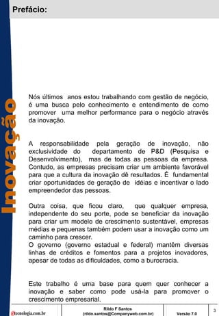Prefácio:




    Nós últimos anos estou trabalhando com gestão de negócio,
    é uma busca pelo conhecimento e entendimento de como
    promover uma melhor performance para o negócio através
    da inovação.


    A responsabilidade pela geração de inovação, não
    exclusividade do      departamento de P&D (Pesquisa e
    Desenvolvimento), mas de todas as pessoas da empresa.
    Contudo, as empresas precisam criar um ambiente favorável
    para que a cultura da inovação dê resultados. É fundamental
    criar oportunidades de geração de idéias e incentivar o lado
    empreendedor das pessoas.

    Outra coisa, que ficou claro,       que qualquer empresa,
    independente do seu porte, pode se beneficiar da inovação
    para criar um modelo de crescimento sustentável, empresas
    médias e pequenas também podem usar a inovação como um
    caminho para crescer.
    O governo (governo estadual e federal) mantêm diversas
    linhas de créditos e fomentos para a projetos inovadores,
    apesar de todas as dificuldades, como a burocracia.


    Este trabalho é uma base para quem quer conhecer a
    inovação e saber como pode usá-la para promover o
    crescimento empresarial.
                                 Rildo F Santos                       3
                      (rildo.santos@Companyweb.com.br)   Versão 7.0
 