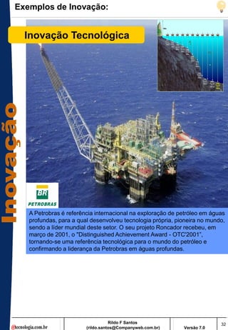 Exemplos de Inovação:


  Inovação Tecnológica




   A Petrobras é referência internacional na exploração de petróleo em águas
   profundas, para a qual desenvolveu tecnologia própria, pioneira no mundo,
   sendo a líder mundial deste setor. O seu projeto Roncador recebeu, em
   março de 2001, o "Distinguished Achievement Award - OTC'2001‖,
   tornando-se uma referência tecnológica para o mundo do petróleo e
   confirmando a liderança da Petrobras em águas profundas.




                                   Rildo F Santos                         32
                        (rildo.santos@Companyweb.com.br)    Versão 7.0
 