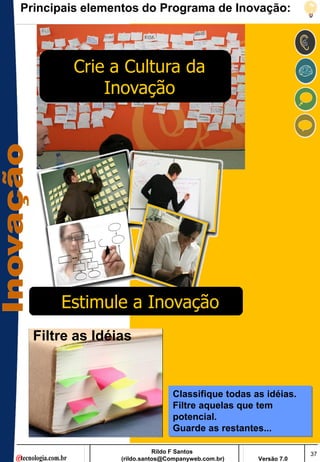 Principais elementos do Programa de Inovação:




        Crie a Cultura da
            Inovação




      Estimule a Inovação
  Filtre as Idéias


                               Classifique todas as idéias.
                               Filtre aquelas que tem
                               potencial.
                               Guarde as restantes...

                           Rildo F Santos                       37
                (rildo.santos@Companyweb.com.br)   Versão 7.0
 