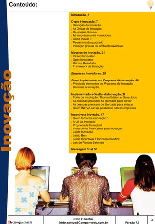 Conteúdo:
                   Introdução, 5

                   O que é inovação, 7
                   . Definição da Inovação
                   . As Ondas da Inovação
                   . Destruição Criativa
                   . As empresas mais inovadoras
                   . Como inovar ?
                   . Pense fora do quadrado
                   . Inovação precisa de ambiente favorável

                   Modelos de Inovação, 21
                   . Closed Innovation
                   . Open Innovation
                   . Risco e Resultado
                   . Framework de Inovação

                   Empresas Inovadoras, 29

                   Como implementar um Programa de Inovação, 36
                   . Principais elementos do Programa de Inovação
                   . Barreiras à inovação

                   Implementado a Gestão da Inovação, 39
                   . Fonte de Inspiração: Thomas Edison e Steve Jobs
                   . As pessoas precisam de liberdade para Inovar
                   . As pessoas precisam de liberdade para arriscar
                   . Quem INOVA são as pessoas e não as empresas

                   Incentivo à Inovação, 47
                   . Quem fomenta a inovação ?
                   . A Lei da Inovação
                   . Propriedade Intelectual
                   . Instrumento Financeiros para Inovação
                   . Lei da Inovação
                   . Lei do Bem
                   . Lei de Incentivos à Inovação na MPE
                   . Leis de Fundos Setoriais

                   Mensagem final, 56




                       Rildo F Santos                                      4
            (rildo.santos@Companyweb.com.br)                  Versão 7.0
 