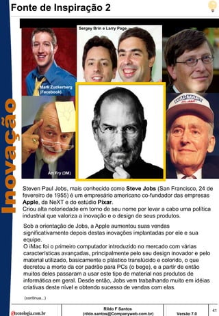 Fonte de Inspiração 2
                                 Sergey Brin e Larry Page




           Mark Zuckerberg
           (Facebook)




                  Art Fry (3M)


  Steven Paul Jobs, mais conhecido como Steve Jobs (San Francisco, 24 de
  fevereiro de 1955) é um empresário americano co-fundador das empresas
  Apple, da NeXT e do estúdio Pixar.
  Criou alta notoriedade em torno de seu nome por levar a cabo uma política
  industrial que valoriza a inovação e o design de seus produtos.
  Sob a orientação de Jobs, a Apple aumentou suas vendas
  significativamente depois destas inovações implantadas por ele e sua
  equipe.
  O iMac foi o primeiro computador introduzido no mercado com várias
  características avançadas, principalmente pelo seu design inovador e pelo
  material utilizado, basicamente o plástico translúcido e colorido, o que
  decretou a morte da cor padrão para PCs (o bege), e a partir de então
  muitos deles passaram a usar este tipo de material nos produtos de
  informática em geral. Desde então, Jobs vem trabalhando muito em idéias
  criativas deste nível e obtendo sucesso de vendas com elas.
  (continua...)

                                              Rildo F Santos                       41
                                   (rildo.santos@Companyweb.com.br)   Versão 7.0
 