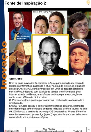 Fonte de Inspiração 2
                           Sergey Brin e Larry Page




        Mark Zuckerberg
        (Facebook)




            Art Fry (3M)


  Steve Jobs
  Uma de suas inovações foi ramificar a Apple para além de seu mercado
  restrito da informática, passando a atuar na área de eletrônica e músicas
  digitais (AAC e MP3), com a introdução em 2001 do tocador portátil de
  música iPod, integrado com sua loja de vendas de música legal pela
  internet através do iTunes, um software dedicado para reprodução de
  áudio, vídeo, CDs e de rádios online.
  O iPod conquistou o público por sua leveza, praticidade, modernidade e
  simplicidade.
  Em 2007 a Apple passou a comercializar telefones celulares, chamados
  de iPhone e que tem tecnologia de toque (batizada de multi touch), no ano
  de 2008 lançou a versão de tecnologia 3G do aparelho, iPhone 3G e mais
  recentemente o novo iphone 3gs (speed) ,que sera lançado em julho, com
  comando de voz e muito mais rápido.



                                        Rildo F Santos                        42
                             (rildo.santos@Companyweb.com.br)   Versão 7.0
 