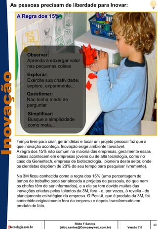 As pessoas precisam de liberdade para Inovar:

  A Regra dos 15%




       Observar:
       Aprenda a enxergar valor
       nas pequenas coisas
       Explorar:
       Exercite sua criatividade,
       explore, experimente...
       Questionar:
       Não tenha medo de
       perguntar
        Simplificar:
        Busque a simplicidade
        como meta...


  Tempo livre para criar, gerar idéias e tocar um projeto pessoal faz que a
  que inovação aconteça. Inovação exige ambiente favorável.
  A regra dos 15% não comum na maioria das empresas, geralmente essas
  coisas acontecem em empresas jovens ou de alta tecnologia, como no
  caso da Genentech, empresa de biotecnologia, pioneira deste setor, onde
  os cientistas dispõem de 20% do seu tempo para pesquisar livremente).

  Na 3M ficou conhecida como a regra dos 15% (uma percentagem de
  tempo de trabalho pode ser alocada a projetos de pessoais, de que nem
  os chefes têm de ser informados), e a ela se tem devido muitas das
  inovações criadas pelos talentos da 3M, fora - e, por vezes, à revelia - do
  planejamento estratégico da empresa. O Post-it, que é produto da 3M, foi
  concebido originalmente fora da empresa e depois transformado em
  produto de fato.



                                     Rildo F Santos                             43
                          (rildo.santos@Companyweb.com.br)      Versão 7.0
 