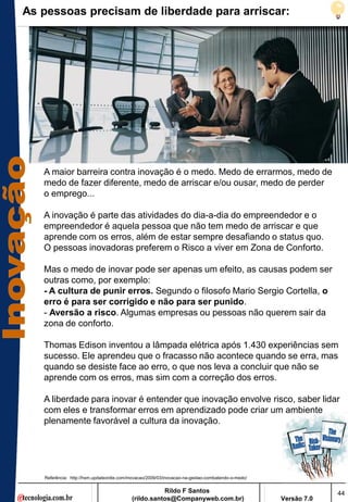 As pessoas precisam de liberdade para arriscar:




   A maior barreira contra inovação é o medo. Medo de errarmos, medo de
   medo de fazer diferente, medo de arriscar e/ou ousar, medo de perder
   o emprego...

   A inovação é parte das atividades do dia-a-dia do empreendedor e o
   empreendedor é aquela pessoa que não tem medo de arriscar e que
   aprende com os erros, além de estar sempre desafiando o status quo.
   O pessoas inovadoras preferem o Risco a viver em Zona de Conforto.

   Mas o medo de inovar pode ser apenas um efeito, as causas podem ser
   outras como, por exemplo:
   - A cultura de punir erros. Segundo o filosofo Mario Sergio Cortella, o
   erro é para ser corrigido e não para ser punido.
   - Aversão a risco. Algumas empresas ou pessoas não querem sair da
   zona de conforto.

   Thomas Edison inventou a lâmpada elétrica após 1.430 experiências sem
   sucesso. Ele aprendeu que o fracasso não acontece quando se erra, mas
   quando se desiste face ao erro, o que nos leva a concluir que não se
   aprende com os erros, mas sim com a correção dos erros.

   A liberdade para inovar é entender que inovação envolve risco, saber lidar
   com eles e transformar erros em aprendizado pode criar um ambiente
   plenamente favorável a cultura da inovação.




   Referência: http://hsm.updateordie.com/inovacao/2009/03/inovacao-na-gestao-combatendo-o-medo/


                                                      Rildo F Santos                                            44
                                           (rildo.santos@Companyweb.com.br)                        Versão 7.0
 