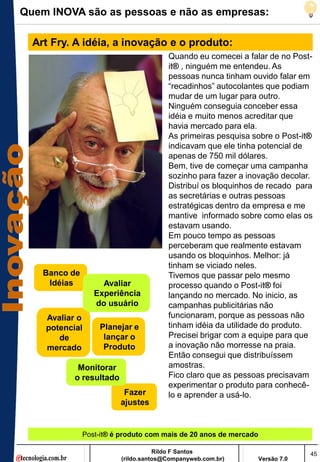 Quem INOVA são as pessoas e não as empresas:

  Art Fry. A idéia, a inovação e o produto:
                                       Quando eu comecei a falar de no Post-
                                       it® , ninguém me entendeu. As
                                       pessoas nunca tinham ouvido falar em
                                       ―recadinhos‖ autocolantes que podiam
                                       mudar de um lugar para outro.
                                       Ninguém conseguia conceber essa
                                       idéia e muito menos acreditar que
                                       havia mercado para ela.
                                       As primeiras pesquisa sobre o Post-it®
                                       indicavam que ele tinha potencial de
                                       apenas de 750 mil dólares.
                                       Bem, tive de começar uma campanha
                                       sozinho para fazer a inovação decolar.
                                       Distribuí os bloquinhos de recado para
                                       as secretárias e outras pessoas
                                       estratégicas dentro da empresa e me
                                       mantive informado sobre como elas os
                                       estavam usando.
                                       Em pouco tempo as pessoas
                                       perceberam que realmente estavam
                                       usando os bloquinhos. Melhor: já
                                       tinham se viciado neles.
    Banco de                           Tivemos que passar pelo mesmo
     Idéias         Avaliar            processo quando o Post-it® foi
                  Experiência          lançando no mercado. No inicio, as
                  do usuário           campanhas publicitárias não
    Avaliar o                          funcionaram, porque as pessoas não
    potencial      Planejar e          tinham idéia da utilidade do produto.
       de           lançar o           Precisei brigar com a equipe para que
    mercado         Produto            a inovação não morresse na praia.
                                       Então consegui que distribuíssem
            Monitorar                  amostras.
           o resultado                 Fico claro que as pessoas precisavam
                                       experimentar o produto para conhecê-
                          Fazer        lo e aprender a usá-lo.
                         ajustes


               Post-it® é produto com mais de 20 anos de mercado

                                    Rildo F Santos                              45
                         (rildo.santos@Companyweb.com.br)          Versão 7.0
 