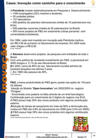 Cases: Inovação como caminho para o crescimento

  A Petrobrás investe sistematicamente em Pesquisa e Desenvolvimento
  ─ 1500 empregados (22% mestres e doutores)
  ─ 30 unidades pilotos
  ─ 137 laboratórios
  ─ 950 pedidos de patentes internacionais (média de 10 patentes/ano nos
  EUA)
  ─ 500 patentes nacionais (média de 50 patentes/ano no Brasil)
  ─ 500 novos projetos de P&D em andamento (várias parcerias com
  universidades brasileiras)

  Em 1994, cada real investido em inovação pela Petrobrás implicou
  em R$ 4,50 de aumento no faturamento da empresa. Em 2004 esse
  valor chegou a R$ 8,50.
  Fonte: Petrobrás



  A Siemens desenvolve projetos de pesquisa com entidades de todo o
  Brasil .
  Com uma política de constante investimento em P&D, o percentual em
  2005 chegou a 2.1% do seu faturamento no Brasil.
  E
  ƒ m 2003, cerca de 80% do seu faturamento mundial advinha de
  produtos lançados nos últimos 5 anos.
  ─ Em 1980 não passava de 48%.
  Fonte: Siemens.




  P&G, a baixa produtividade do P&D gerou queda nas ações de 118 para
  52 dólares.
   Adoção do Modelo ―Open Innovation‖ em 2002/2003 no negócio
  ―Pringles‖.
  - Encontrado uma padaria na Itália através de um brief tecnológico.
  Contribuição para um crescimento de 2 dígitos do negócio nos EUA.
  A P&G possui hoje 35% dos novos produtos com alguma contribuição
  externa.
  ƒRedução do tempo de lançamento em mais de 50% e diminuição dos
  custos em P&D (de 4,8% do faturamento em 2000 para 3,4% em 2005).
  ƒ P&G possui hoje 35% dos novos produtos com alguma contribuição
   A
  externa.
  Fonte: Havard Business Review, Site da P&G internacional.




                                                    Rildo F Santos                       46
                                         (rildo.santos@Companyweb.com.br)   Versão 7.0
 