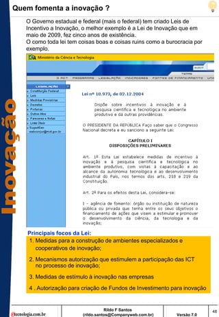 Quem fomenta a inovação ?
   O Governo estadual e federal (mais o federal) tem criado Leis de
   Incentivo a Inovação, o melhor exemplo é a Lei de Inovação que em
   maio de 2009, fez cinco anos de existência.
   O como toda lei tem coisas boas e coisas ruins como a burocracia por
   exemplo.




   Principais focos da Lei:
   1. Medidas para a construção de ambientes especializados e
      cooperativos de inovação;
    2. Mecanismos autorização que estimulem a participação das ICT
       no processo de inovação;
    3. Medidas de estímulo à inovação nas empresas
    4 . Autorização para criação de Fundos de Investimento para inovação


                                   Rildo F Santos                          48
                        (rildo.santos@Companyweb.com.br)     Versão 7.0
 