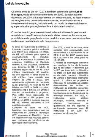 Lei da Inovação

   Os cinco anos da Lei Nº 10.973, também conhecida como Lei de
   Inovação, estão sendo comemorados em 2009. Sancionada em
   dezembro de 2004, a Lei representa um marco no país, ao regulamentar
   as relações entre universidade e empresas, incentivando estas a
   investirem em inovação, vislumbrando um modo de desenvolvimento
   que permite aliar produção científica à atividade industrial.

   O conhecimento gerado em universidades e institutos de pesquisa é
   revertido em benefício à sociedade de várias maneiras. Inclusive, na
   possibilidade de geração de novos produtos e serviços que representem
   melhoria na qualidade de vida das pessoas.

    O edital de Subvenção Econômica à         Em 2006, o total de recursos, entre
    Inovação, chamada pública realizada       contratos com exclusividade, sem
    pelo MCT/Finep, dispunha, em 2006,        exclusividade e outras formas, foi de
    de R$ 300 milhões para apoiar o           R$ 810 mil. Em 2007, passou para
    desenvolvimento       de     produtos,    R$ 4.952.199 e, em 2008, para R$
    serviços e processos inovadores em        13.163.989.
    empresas brasileiras. A chamada           O repasse de informações também é
    recebeu 1,1 mil propostas, totalizando    um resultado da Lei de Inovação,
    uma demanda de R$ 1,9 bilhão. O           que no seu artigo 17 determina que
    montante repassado foi de R$ 272,5        "a ICT, por intermédio do Ministério
    milhões, beneficiando 145 projetos.       ou órgão ao qual seja subordinada
    No ano seguinte, o edital dispôs R$       ou vinculada, manterá o Ministério
    450 milhões (valor mantido nas            de Ciência e Tecnologia informando
    edições de 2008 e 2009), com              quanto: à política de propriedade
    crescimento registrado na demanda         intelectual na instituição; às criações
    (2.567 propostas, no valor de R$ 4,9      desenvolvidas      no     âmbito     da
    bilhões, em 2007, e 2.664 propostas,      instituição; às proteções requeridas
    totalizando R$ 6 bilhões, em 2008) e      e concedidas; e aos contratos de
    também nos resultados do programa.        licenciamento ou de transferência de
    Pelo edital, foram repassados R$          tecnologia firmados". Em 2006, 43
    313,7 milhões a 174 projetos, em          instituições,      entre       públicas
    2007, e, em 2008, o montante superou      (municipal, estadual, federal) e
    R$ 450 milhões, atendendo a 245           privadas,       responderam          ao
    projetos aprovados.                       questionário. No ano seguinte, a
    Conforme os dados do MCT,                 participação aumentou para 72
    baseados nas informações que as           instituições e, em 2008, 101
    Instituições de Ciência e Tecnologia      enviaram as informações.
    (ICT) repassam ao Ministério, houve
    um crescimento nos recursos obtidos
    com contratos de transferência de
    tecnologia e licenciamento.




                                       Rildo F Santos                                   49
                            (rildo.santos@Companyweb.com.br)           Versão 7.0
 