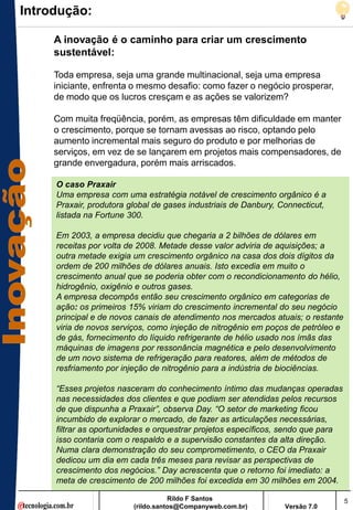 Introdução:

     A inovação é o caminho para criar um crescimento
     sustentável:

     Toda empresa, seja uma grande multinacional, seja uma empresa
     iniciante, enfrenta o mesmo desafio: como fazer o negócio prosperar,
     de modo que os lucros cresçam e as ações se valorizem?

     Com muita freqüência, porém, as empresas têm dificuldade em manter
     o crescimento, porque se tornam avessas ao risco, optando pelo
     aumento incremental mais seguro do produto e por melhorias de
     serviços, em vez de se lançarem em projetos mais compensadores, de
     grande envergadura, porém mais arriscados.

     O caso Praxair
     Uma empresa com uma estratégia notável de crescimento orgânico é a
     Praxair, produtora global de gases industriais de Danbury, Connecticut,
     listada na Fortune 300.

     Em 2003, a empresa decidiu que chegaria a 2 bilhões de dólares em
     receitas por volta de 2008. Metade desse valor adviria de aquisições; a
     outra metade exigia um crescimento orgânico na casa dos dois dígitos da
     ordem de 200 milhões de dólares anuais. Isto excedia em muito o
     crescimento anual que se poderia obter com o recondicionamento do hélio,
     hidrogênio, oxigênio e outros gases.
     A empresa decompôs então seu crescimento orgânico em categorias de
     ação: os primeiros 15% viriam do crescimento incremental do seu negócio
     principal e de novos canais de atendimento nos mercados atuais; o restante
     viria de novos serviços, como injeção de nitrogênio em poços de petróleo e
     de gás, fornecimento do líquido refrigerante de hélio usado nos ímãs das
     máquinas de imagens por ressonância magnética e pelo desenvolvimento
     de um novo sistema de refrigeração para reatores, além de métodos de
     resfriamento por injeção de nitrogênio para a indústria de biociências.

     “Esses projetos nasceram do conhecimento íntimo das mudanças operadas
     nas necessidades dos clientes e que podiam ser atendidas pelos recursos
     de que dispunha a Praxair”, observa Day. “O setor de marketing ficou
     incumbido de explorar o mercado, de fazer as articulações necessárias,
     filtrar as oportunidades e orquestrar projetos específicos, sendo que para
     isso contaria com o respaldo e a supervisão constantes da alta direção.
     Numa clara demonstração do seu comprometimento, o CEO da Praxair
     dedicou um dia em cada três meses para revisar as perspectivas de
     crescimento dos negócios.” Day acrescenta que o retorno foi imediato: a
     meta de crescimento de 200 milhões foi excedida em 30 milhões em 2004.

                                    Rildo F Santos                                5
                         (rildo.santos@Companyweb.com.br)        Versão 7.0
 