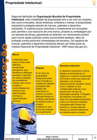 Propriedade Intelectual:



   Segundo definição da Organização Mundial da Propriedade
   Intelectual, esta modalidade de propriedade tem a ver com as criações,
   tais como invenções, obras artísticas, símbolos e nomes. A propriedade
   industrial é protegida através de marcas, patentes e desenhos
   industriais. O sistema busca incentivar o investimento em inovações,
   pois permite o uso exclusivo de uma marca, produto ou embalagem por
   um período de tempo, garantindo ao detentor um instrumento jurídico
   para mover ações judiciais contra concorrentes desleais, além de
   proteção contra possíveis contestações de terceiros. Os registros de
   marcas, patentes e desenhos industriais devem ser feitos junto ao
   Instituto Nacional da Propriedade Industrial – INPI (www.inpi.gov.br).


    Marca:

    A definição para
    marca é todo sinal
    distintivo,                                      Desenho Industrial:
    visualmente              Patente:
    perceptível, que                                 O desenho industrial é a forma
    identifica e distingue   É um título de          plástica ornamental de um
    produtos e serviços      propriedade             objeto ou o conjunto ornamental
    de outros análogos,      temporária sobre        de linhas e cores que possa ser
    de procedência           uma invenção ou         aplicado a um produto,
    diversa, bem como        modelo de utilidade     proporcionando resultado visual
    certifica a              outorgado pelo          novo e original na sua
    conformidade dos         Estado aos              configuração externa e que
    mesmos com               inventores ou           possa servir de tipo de
    determinadas             autores ou outras       fabricação industrial. O Registro
    normas ou                pessoas físicas ou      de Desenho Industrial é um
    especificações           jurídicas detentoras    título de propriedade temporária
    técnicas                 de direitos sobre a     sobre um desenho industrial,
                             criação.                outorgado pelo Estado aos
                             A patente é uma         autores ou outras pessoas
                             forma de proteção       físicas ou jurídicas detentoras
                             do investimento         de direitos sobre a criação.




                                         Rildo F Santos                                  50
                              (rildo.santos@Companyweb.com.br)          Versão 7.0
 